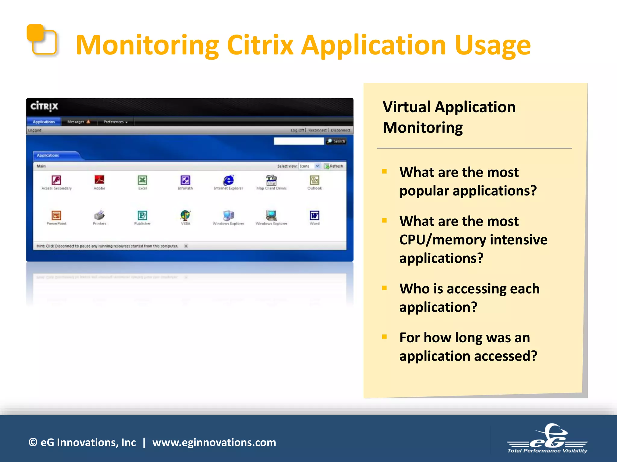© eG Innovations, Inc | www.eginnovations.com
Monitoring Citrix Application Usage
Virtual Application
Monitoring
▪ What are the most
popular applications?
▪ What are the most
CPU/memory intensive
applications?
▪ Who is accessing each
application?
▪ For how long was an
application accessed?
 