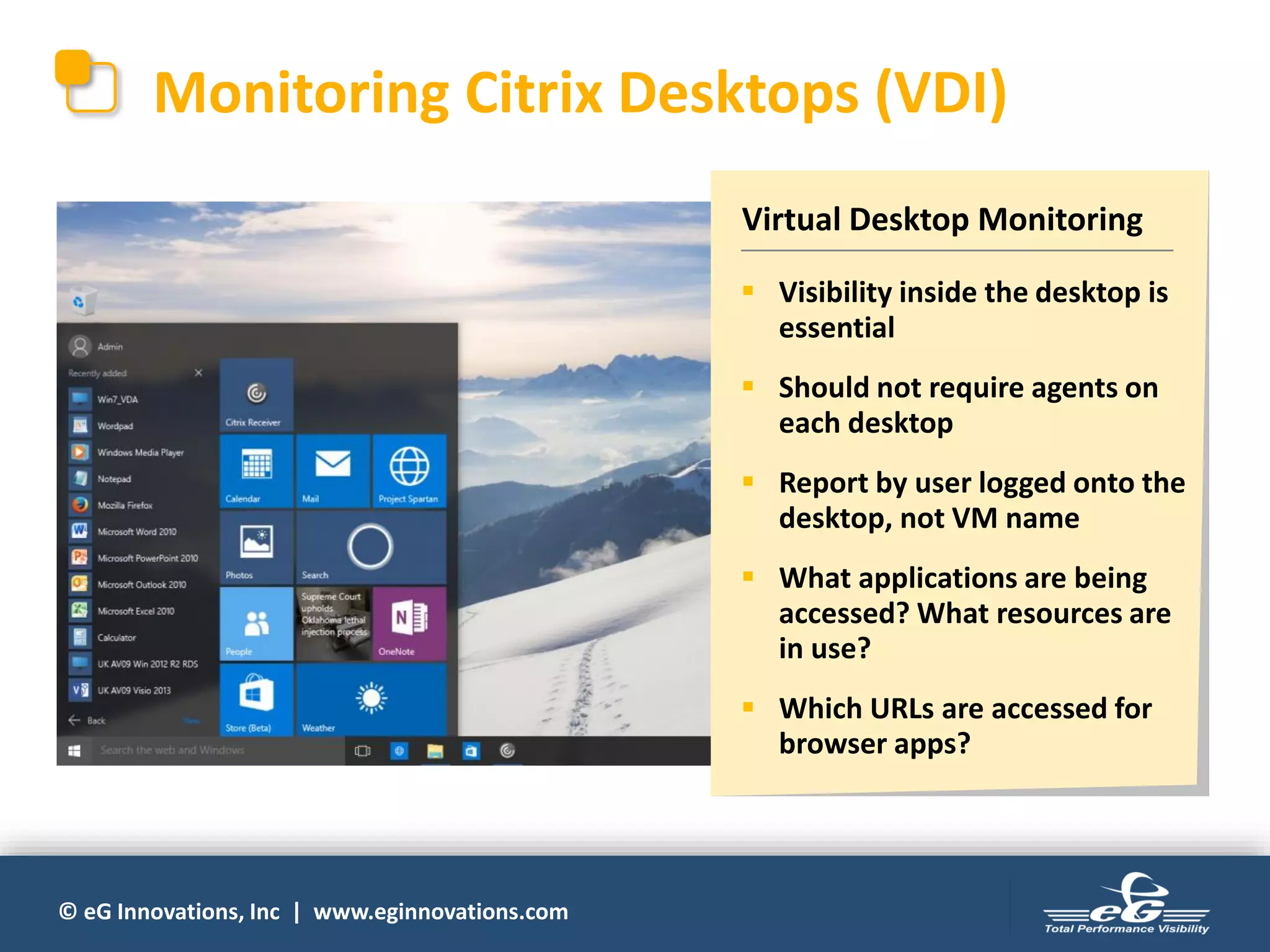 © eG Innovations, Inc | www.eginnovations.com
Monitoring Citrix Desktops (VDI)
Virtual Desktop Monitoring
▪ Visibility inside the desktop is
essential
▪ Should not require agents on
each desktop
▪ Report by user logged onto the
desktop, not VM name
▪ What applications are being
accessed? What resources are
in use?
▪ Which URLs are accessed for
browser apps?
 