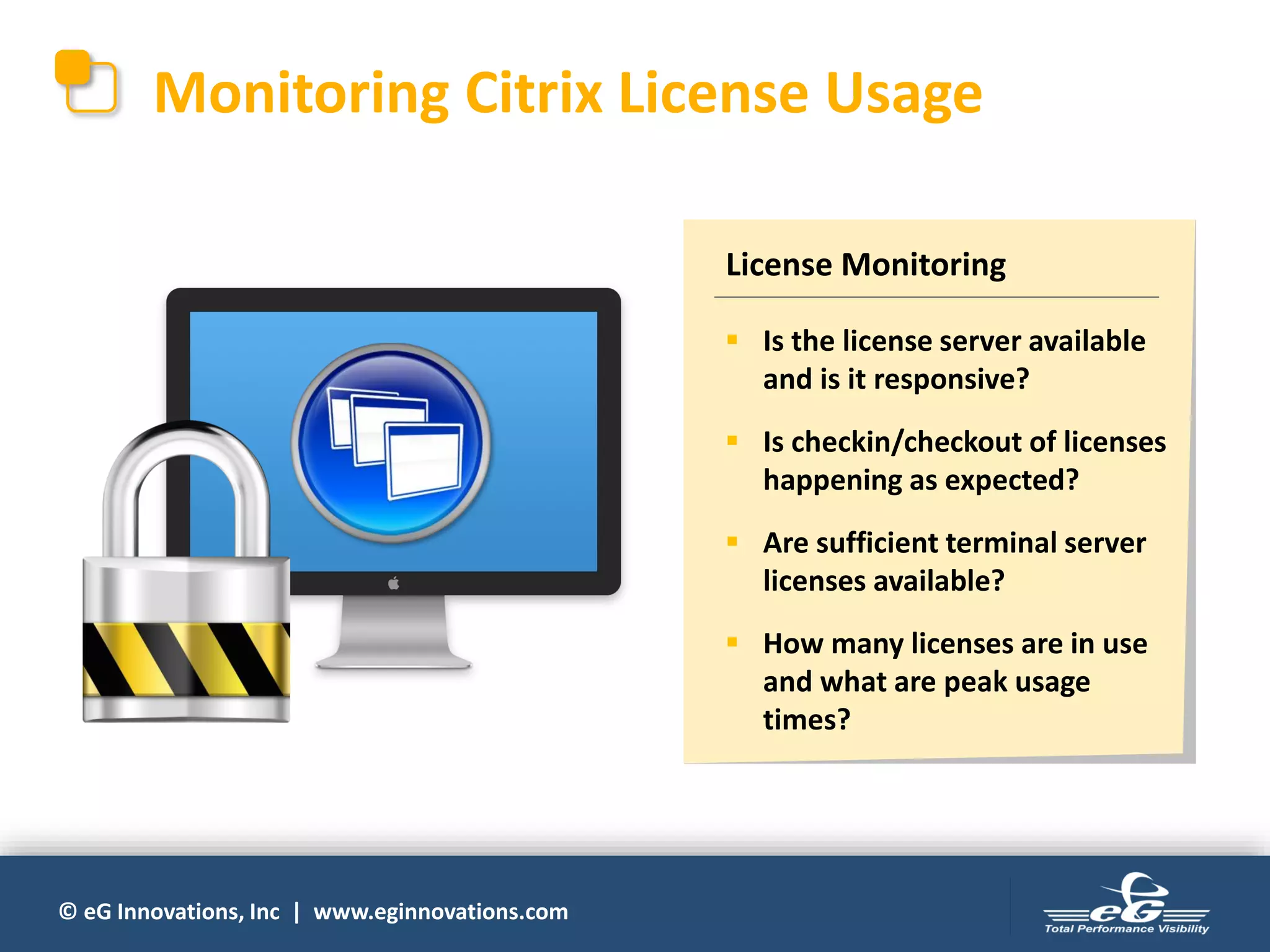 © eG Innovations, Inc | www.eginnovations.com
Monitoring Citrix License Usage
License Monitoring
▪ Is the license server available
and is it responsive?
▪ Is checkin/checkout of licenses
happening as expected?
▪ Are sufficient terminal server
licenses available?
▪ How many licenses are in use
and what are peak usage
times?
 