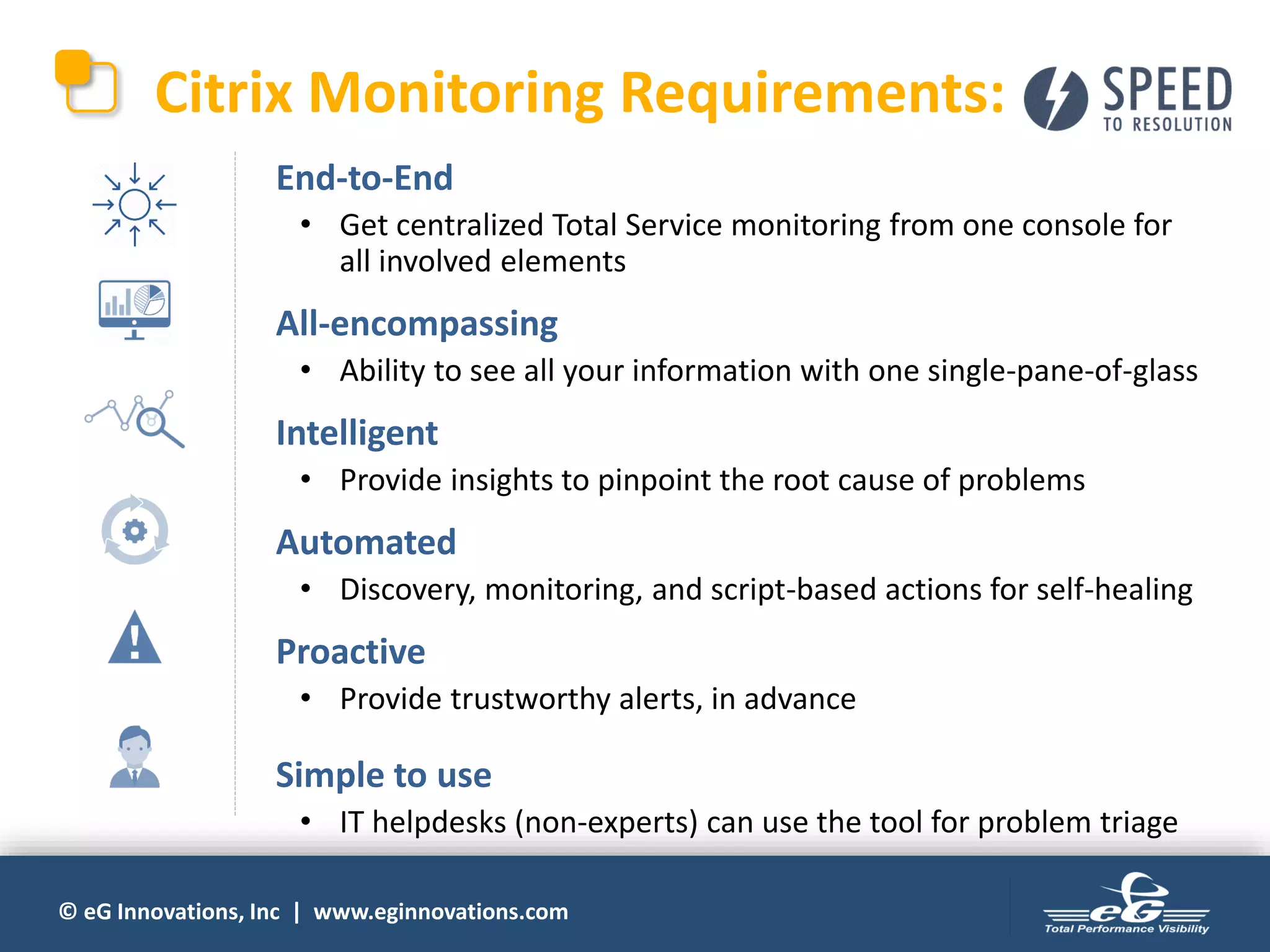 © eG Innovations, Inc | www.eginnovations.com
Citrix Monitoring Requirements:
• End-to-End
• Get centralized Total Service monitoring from one console for
all involved elements
• All-encompassing
• Ability to see all your information with one single-pane-of-glass
• Intelligent
• Provide insights to pinpoint the root cause of problems
• Automated
• Discovery, monitoring, and script-based actions for self-healing
• Proactive
• Provide trustworthy alerts, in advance
• Simple to use
• IT helpdesks (non-experts) can use the tool for problem triage
 