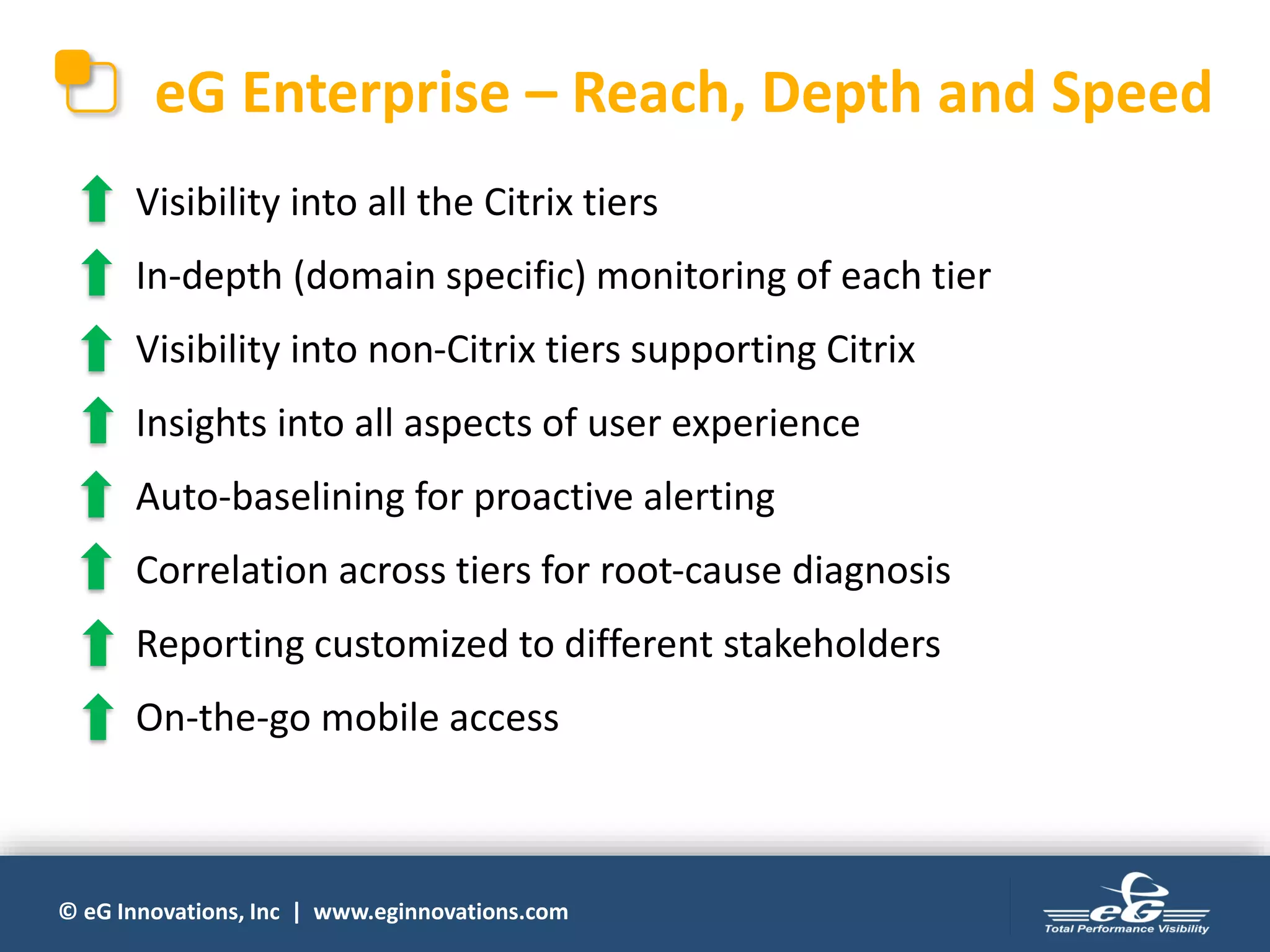 © eG Innovations, Inc | www.eginnovations.com
eG Enterprise – Reach, Depth and Speed
Visibility into all the Citrix tiers
In-depth (domain specific) monitoring of each tier
Visibility into non-Citrix tiers supporting Citrix
Insights into all aspects of user experience
Auto-baselining for proactive alerting
Correlation across tiers for root-cause diagnosis
Reporting customized to different stakeholders
On-the-go mobile access
 