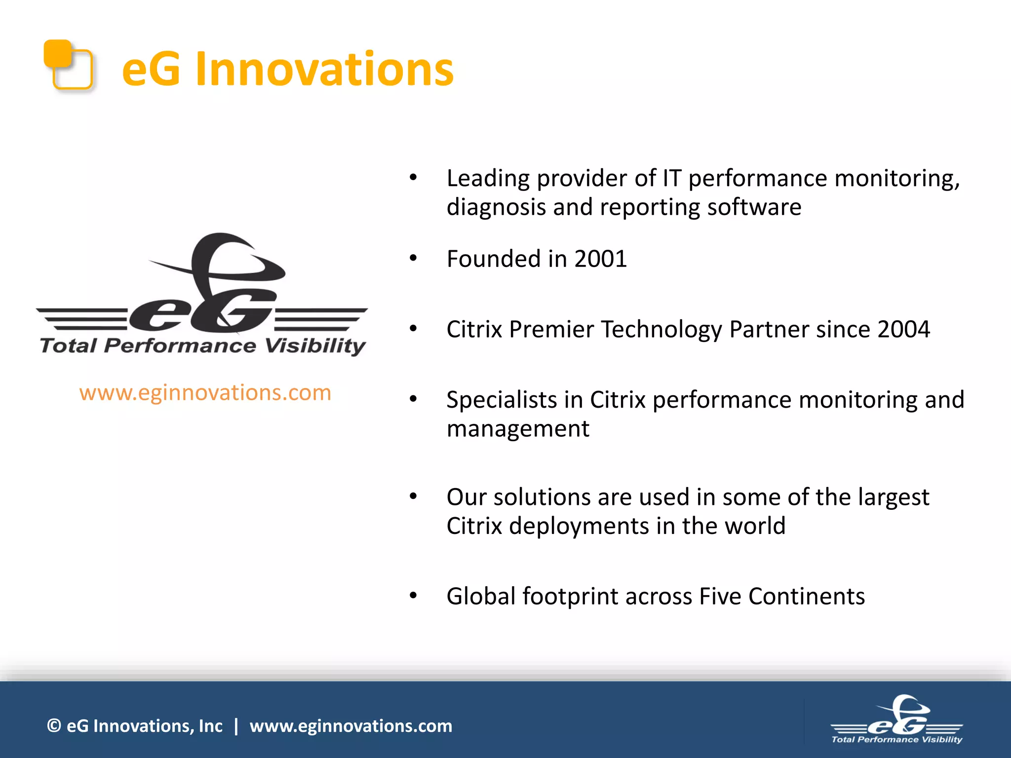 © eG Innovations, Inc | www.eginnovations.com
eG Innovations
• Leading provider of IT performance monitoring,
diagnosis and reporting software
• Founded in 2001
• Citrix Premier Technology Partner since 2004
• Specialists in Citrix performance monitoring and
management
• Our solutions are used in some of the largest
Citrix deployments in the world
• Global footprint across Five Continents
www.eginnovations.com
 