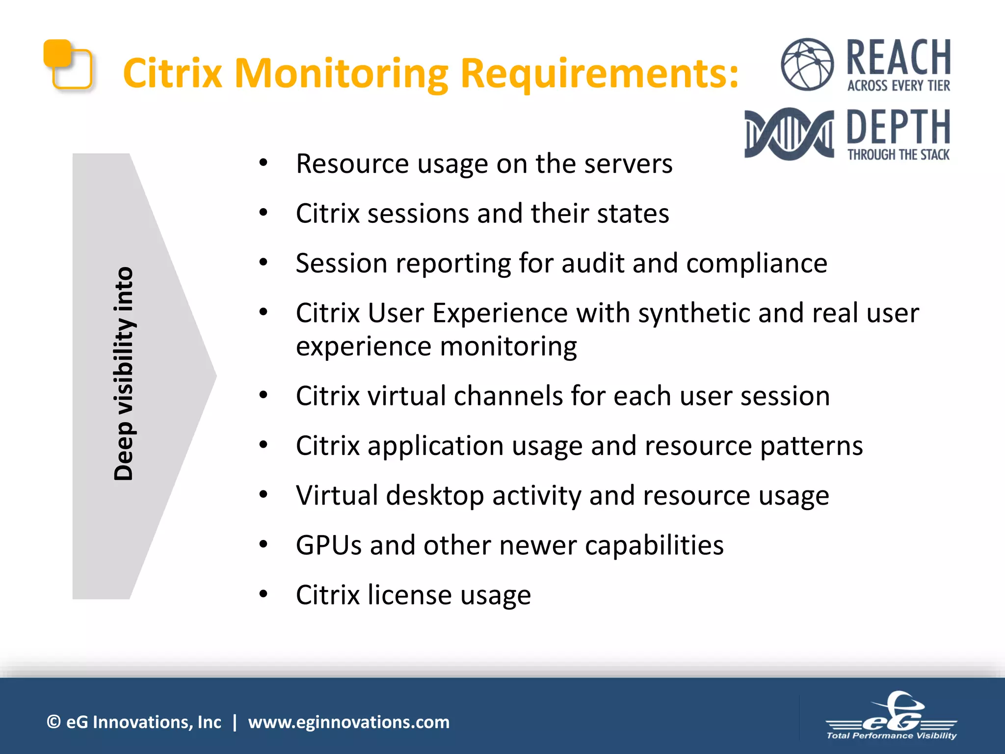 © eG Innovations, Inc | www.eginnovations.com
• Resource usage on the servers
• Citrix sessions and their states
• Session reporting for audit and compliance
• Citrix User Experience with synthetic and real user
experience monitoring
• Citrix virtual channels for each user session
• Citrix application usage and resource patterns
• Virtual desktop activity and resource usage
• GPUs and other newer capabilities
• Citrix license usage
Citrix Monitoring Requirements:
Deepvisibilityinto
 