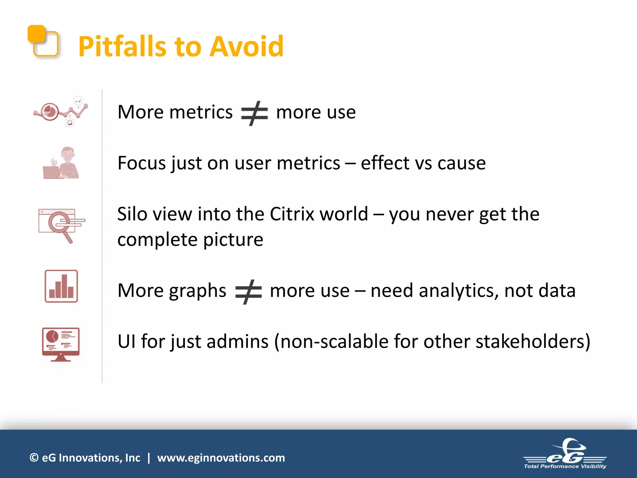 © eG Innovations, Inc | www.eginnovations.com
Pitfalls to Avoid
More metrics more use
Focus just on user metrics – effect vs cause
Silo view into the Citrix world – you never get the
complete picture
More graphs more use – need analytics, not data
UI for just admins (non-scalable for other stakeholders)
 