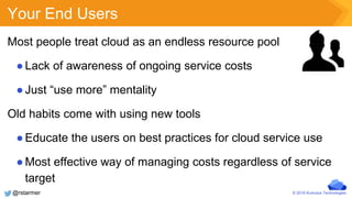 © 2016 Kumulus Technologies
Your End Users
Most people treat cloud as an endless resource pool
●Lack of awareness of ongoing service costs
●Just “use more” mentality
Old habits come with using new tools
●Educate the users on best practices for cloud service use
●Most effective way of managing costs regardless of service
target
@rstarmer
 