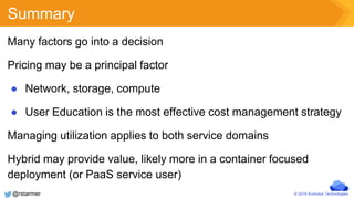© 2016 Kumulus Technologies
Summary
Many factors go into a decision
Pricing may be a principal factor
● Network, storage, compute
● User Education is the most effective cost management strategy
Managing utilization applies to both service domains
Hybrid may provide value, likely more in a container focused
deployment (or PaaS service user)
@rstarmer
 
