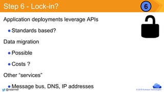 © 2016 Kumulus Technologies
Step 6 - Lock-in?
Application deployments leverage APIs
●Standards based?
Data migration
●Possible
●Costs ?
Other “services”
●Message bus, DNS, IP addresses
6
@rstarmer
 