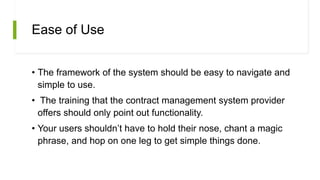 Ease of Use
• The framework of the system should be easy to navigate and
simple to use.
• The training that the contract management system provider
offers should only point out functionality.
• Your users shouldn’t have to hold their nose, chant a magic
phrase, and hop on one leg to get simple things done.
 