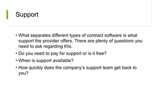 Support
• What separates different types of contract software is what
support the provider offers. There are plenty of questions you
need to ask regarding this.
• Do you need to pay for support or is it free?
• When is support available?
• How quickly does the company’s support team get back to
you?
 