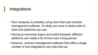 Integrations
• Your company is probably using more than just contract
management software. It’s likely you have a whole suite of
tools and platforms you use.
• Having to memorize logins and switch between different
platforms can waste a lot of time over a long period.
• However, contract management software that offers a large
number of tool integrations can help that out.
 