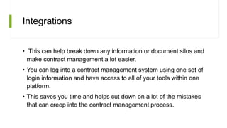 Integrations
• This can help break down any information or document silos and
make contract management a lot easier.
• You can log into a contract management system using one set of
login information and have access to all of your tools within one
platform.
• This saves you time and helps cut down on a lot of the mistakes
that can creep into the contract management process.
 