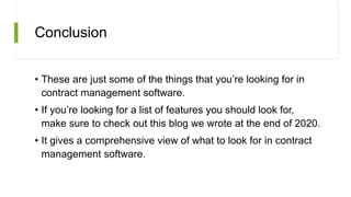 Conclusion
• These are just some of the things that you’re looking for in
contract management software.
• If you’re looking for a list of features you should look for,
make sure to check out this blog we wrote at the end of 2020.
• It gives a comprehensive view of what to look for in contract
management software.
 
