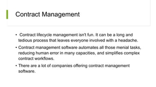 Contract Management
• Contract lifecycle management isn't fun. It can be a long and
tedious process that leaves everyone involved with a headache.
• Contract management software automates all those menial tasks,
reducing human error in many capacities, and simplifies complex
contract workflows.
• There are a lot of companies offering contract management
software.
 