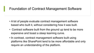 Foundation of Contract Management Software
• A lot of people evaluate contract management software
based who built it, without considering how it was built.
• Contract software built from the ground up tend to be more
expensive and boast a steep learning curve.
• In contrast, contract management software built using
platforms like SharePoint tend to be more affordable and only
require an understanding of the platform.
 