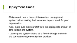 Deployment Times
• Make sure to see a demo of the contract management
system before making the investment to purchase it for your
organization.
• Also, make sure that your staff gets the appropriate amount of
time to learn the system.
• Learning the system should be a free-of-charge feature of
the contract management system provider.
 