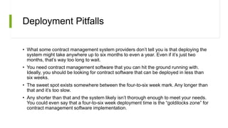 Deployment Pitfalls
• What some contract management system providers don’t tell you is that deploying the
system might take anywhere up to six months to even a year. Even if it’s just two
months, that’s way too long to wait.
• You need contract management software that you can hit the ground running with.
Ideally, you should be looking for contract software that can be deployed in less than
six weeks.
• The sweet spot exists somewhere between the four-to-six week mark. Any longer than
that and it’s too slow.
• Any shorter than that and the system likely isn’t thorough enough to meet your needs.
You could even say that a four-to-six week deployment time is the “goldilocks zone” for
contract management software implementation.
 