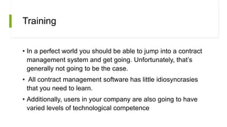 Training
• In a perfect world you should be able to jump into a contract
management system and get going. Unfortunately, that’s
generally not going to be the case.
• All contract management software has little idiosyncrasies
that you need to learn.
• Additionally, users in your company are also going to have
varied levels of technological competence
 
