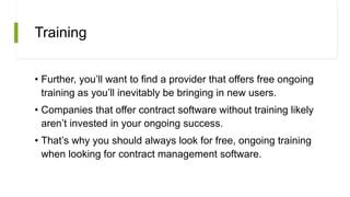 Training
• Further, you’ll want to find a provider that offers free ongoing
training as you’ll inevitably be bringing in new users.
• Companies that offer contract software without training likely
aren’t invested in your ongoing success.
• That’s why you should always look for free, ongoing training
when looking for contract management software.
 