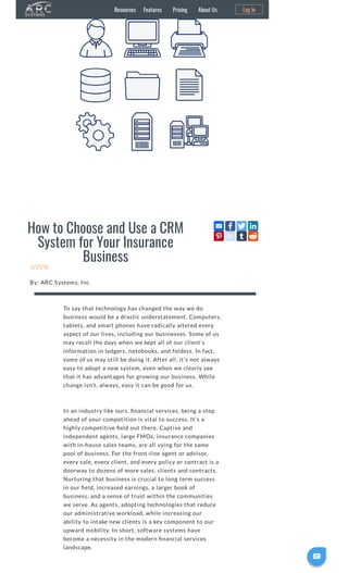 How to Choose and Use a CRM
System for Your Insurance
Business
5/21/19
By: ARC Systems, Inc
To say that technology has changed the way we do
business would be a drastic understatement. Computers,
tablets, and smart phones have radically altered every
aspect of our lives, including our businesses. Some of us
may recall the days when we kept all of our client’s
information in ledgers, notebooks, and folders. In fact,
some of us may still be doing it. After all, it’s not always
easy to adopt a new system, even when we clearly see
that it has advantages for growing our business. While
change isn’t, always, easy it can be good for us.
In an industry like ours, nancial services, being a step
ahead of your competition is vital to success. It’s a
highly competitive eld out there. Captive and
independent agents, large FMOs, insurance companies
with in-house sales teams, are all vying for the same
pool of business. For the front-line agent or advisor,
every sale, every client, and every policy or contract is a
doorway to dozens of more sales, clients and contracts.
Nurturing that business is crucial to long term success
in our eld, increased earnings, a larger book of
business, and a sense of trust within the communities
we serve. As agents, adopting technologies that reduce
our administrative workload, while increasing our
ability to intake new clients is a key component to our
upward mobility. In short, software systems have
become a necessity in the modern nancial services
landscape.
Resources Features Pricing About Us Log In

 