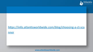 www.atlantisworldwide.com
https://info.atlantisworldwide.com/blog/choosing-a-ct-sca
nner
 