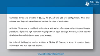 www.atlantisworldwide.com
Multi-slice devices are available in 16, 32, 40, 64, 320 and 256 slice configurations. More slices
enhance your diagnostic capabilities and increase the range of applications.
A 16-slice CT machine is capable of performing a wide variety of complex and sophisticated imaging
procedures. It provides high resolution imaging with full organ coverage. However, it’s not ideal for
detailed cardiac analysis like coronary vessel analysis.
For reduced likelihood of motion artifacts, a 32-slice CT Scanner is great. It requires shorter
examination time than a 16-slice machine.
 