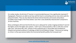 www.atlantisworldwide.com
For cardiac studies, the 64-slice CT Scanner is recommended because it has significantly improved CT
Angiography. Physicians are able to see how well the heart is contracting and can view artery walls for
plaque formation. They can also observe the tiniest arterial branches and vessels and produce
incredibly sharp images of the finest details. Scan time is also drastically reduced when compared to
16-slice machines.
Many cardiologists still insist that the 64-slice scan is adequate for cardiac imaging and doesn’t warrant
the higher cost for the higher slice systems. “I don’t see a clinical need for a 320- or 256-slice scanner
right now,” said James Min, M.D., director of the cardiovascular CT lab at New York Presbyterian
Hospital and assistant professor of radiology at Weill Cornell Medical College. “I think we are looking
at a three- to five-year process before the incremental benefit justifies the increased cost.”
 