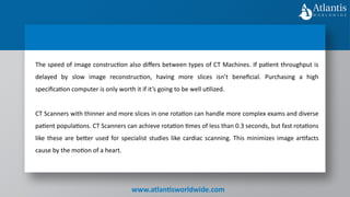 www.atlantisworldwide.com
The speed of image construction also differs between types of CT Machines. If patient throughput is
delayed by slow image reconstruction, having more slices isn’t beneficial. Purchasing a high
specification computer is only worth it if it’s going to be well utilized.
CT Scanners with thinner and more slices in one rotation can handle more complex exams and diverse
patient populations. CT Scanners can achieve rotation times of less than 0.3 seconds, but fast rotations
like these are better used for specialist studies like cardiac scanning. This minimizes image artifacts
cause by the motion of a heart.
 