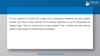 www.atlantisworldwide.com
It’s also important to consider how images will be manipulated, interpreted and also managed.
Facilities may choose to have advanced 3D CT computer applications to use for manipulating and
reading images. There are varying kinds of image storage as well, including hard copy archiving,
electronic data storage or a full PACS electronic workflow.
 