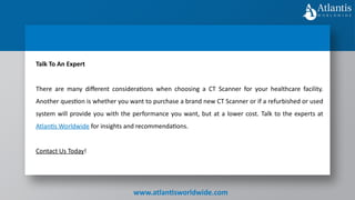 www.atlantisworldwide.com
Talk To An Expert
There are many different considerations when choosing a CT Scanner for your healthcare facility.
Another question is whether you want to purchase a brand new CT Scanner or if a refurbished or used
system will provide you with the performance you want, but at a lower cost. Talk to the experts at
Atlantis Worldwide for insights and recommendations.
Contact Us Today!
 