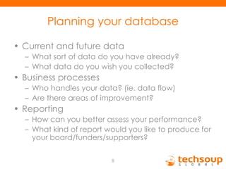 Planning your database Current and future data What sort of data do you have already? What data do you wish you collected? Business processes Who handles your data? (ie. data flow) Are there areas of improvement? Reporting How can you better assess your performance? What kind of report would you like to produce for your board/funders/supporters? 