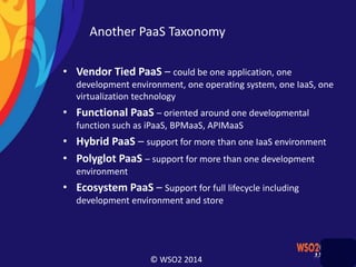 © WSO2 2014
Another PaaS Taxonomy
• Vendor Tied PaaS – could be one application, one
development environment, one operating system, one IaaS, one
virtualization technology
• Functional PaaS – oriented around one developmental
function such as iPaaS, BPMaaS, APIMaaS
• Hybrid PaaS – support for more than one IaaS environment
• Polyglot PaaS – support for more than one development
environment
• Ecosystem PaaS – Support for full lifecycle including
development environment and store
 