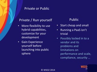 © WSO2 2014
Private or Public
Private / Run yourself
• More flexibility to use
hybrid capabilities,
customize for your
development
• Gain Experience
yourself before
launching into public
sphere
Public
• Start cheap and small
• Running a PaaS isn’t
trivial
• Possibly locked in to a
vendor and its
problems and
limitations on
performance and scale,
compliance, security …
 