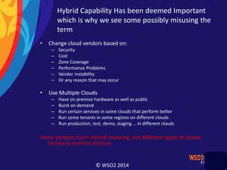 © WSO2 2014
Hybrid Capability Has been deemed Important
which is why we see some possibly misusing the
term
• Change cloud vendors based on:
– Security
– Cost
– Zone Coverage
– Performance Problems
– Vendor instability
– Or any reason that may occur
• Use Multiple Clouds
– Have on premise hardware as well as public
– Burst on demand
– Run certain services in some clouds that perform better
– Run some tenants in some regions on different clouds
– Run production, test, demo, staging … in different clouds
Some Vendors claim Hybrid meaning: not different types of clouds.
Seriously restricts choices
 