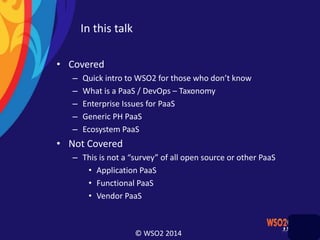 © WSO2 2014
In this talk
• Covered
– Quick intro to WSO2 for those who don’t know
– What is a PaaS / DevOps – Taxonomy
– Enterprise Issues for PaaS
– Generic PH PaaS
– Ecosystem PaaS
• Not Covered
– This is not a “survey” of all open source or other PaaS
• Application PaaS
• Functional PaaS
• Vendor PaaS
 