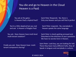 © WSO2 2014
You die and go to Heaven in the Cloud
Heaven is a PaaS
You ask at the gates:
Is Heaven PaaS a Hybrid PaaS?
Saint Peter Responds: No, there is
Only one Heaven and you will find it perfect
You’re a little skeptical but you nod
and ask: Is Heaven a Polyglot PaaS
Saint Peter responds: No, everybody in
Heaven speaks the same language
You ask: Does Heaven have multi-level
multi-tenant isolation?
Saint Peter is clearly getting annoyed and
Disturbed at the direction of your questions:
We have no secrets here in Heaven.
Finally you ask: Does Heaven have multi-
tenant component sharing?
Saint Peter: Look boy, you are looking for hell.
There they have many different hells, they all
Speak in tongues and everybody is a whore.
 