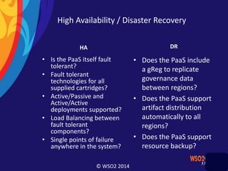 © WSO2 2014
High Availability / Disaster Recovery
HA
• Is the PaaS itself fault
tolerant?
• Fault tolerant
technologies for all
supplied cartridges?
• Active/Passive and
Active/Active
deployments supported?
• Load Balancing between
fault tolerant
components?
• Single points of failure
anywhere in the system?
DR
• Does the PaaS include
a gReg to replicate
governance data
between regions?
• Does the PaaS support
artifact distribution
automatically to all
regions?
• Does the PaaS support
resource backup?
 