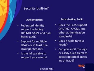 © WSO2 2014
Security built-in?
Authentication
• Federated Identity
support including
OPENID, SAML and dual
factor auth?
• Support for multiple
LDAPs or at least one
LDAP per tenant?
• Is the IM scalable to
support your needs?
Authorization, Audit
• Does the PaaS support
OAUTH2, XACML and
other authentication
standards?
• Does it scale to your
needs?
• Can you audit the logs
or easily build alerts to
detect potential break-
ins or fraud?
 