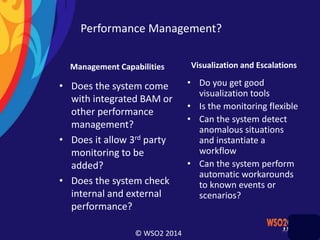 © WSO2 2014
Performance Management?
Management Capabilities
• Does the system come
with integrated BAM or
other performance
management?
• Does it allow 3rd party
monitoring to be
added?
• Does the system check
internal and external
performance?
Visualization and Escalations
• Do you get good
visualization tools
• Is the monitoring flexible
• Can the system detect
anomalous situations
and instantiate a
workflow
• Can the system perform
automatic workarounds
to known events or
scenarios?
 