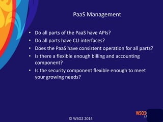 © WSO2 2014
PaaS Management
• Do all parts of the PaaS have APIs?
• Do all parts have CLI interfaces?
• Does the PaaS have consistent operation for all parts?
• Is there a flexible enough billing and accounting
component?
• Is the security component flexible enough to meet
your growing needs?
 