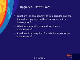 © WSO2 2014
Upgrades? Down Times
• What are the components to be upgraded and can
they all be upgraded without any or very little
interruption?
• What modules will require down time or
maintenance?
• Are downtimes required for data backup or other
maintenance?
 