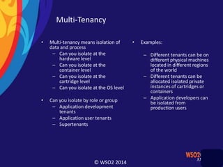 © WSO2 2014
Multi-Tenancy
• Multi-tenancy means isolation of
data and process
– Can you isolate at the
hardware level
– Can you isolate at the
container level
– Can you isolate at the
cartridge level
– Can you isolate at the OS level
• Can you isolate by role or group
– Application development
tenants
– Application user tenants
– Supertenants
• Examples:
– Different tenants can be on
different physical machines
located in different regions
of the world
– Different tenants can be
allocated isolated private
instances of cartridges or
containers
– Application developers can
be isolated from
production users
 