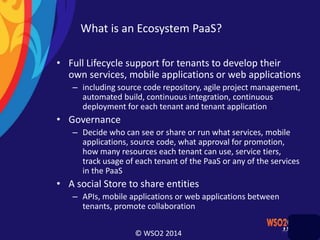 © WSO2 2014
What is an Ecosystem PaaS?
• Full Lifecycle support for tenants to develop their
own services, mobile applications or web applications
– including source code repository, agile project management,
automated build, continuous integration, continuous
deployment for each tenant and tenant application
• Governance
– Decide who can see or share or run what services, mobile
applications, source code, what approval for promotion,
how many resources each tenant can use, service tiers,
track usage of each tenant of the PaaS or any of the services
in the PaaS
• A social Store to share entities
– APIs, mobile applications or web applications between
tenants, promote collaboration
 