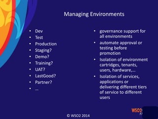 © WSO2 2014
Managing Environments
• Dev
• Test
• Production
• Staging?
• Demo?
• Training?
• UAT?
• LastGood?
• Partner?
• …
• governance support for
all environments
• automate approval or
testing before
promotion
• Isolation of environment
cartridges, tenants,
users, hardware,…
• Isolation of services,
applications or
delivering different tiers
of service to different
users
 