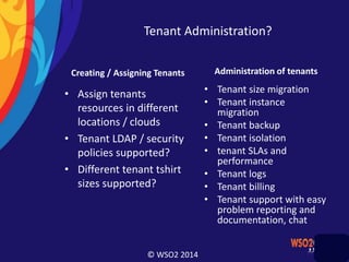 © WSO2 2014
Tenant Administration?
Creating / Assigning Tenants
• Assign tenants
resources in different
locations / clouds
• Tenant LDAP / security
policies supported?
• Different tenant tshirt
sizes supported?
Administration of tenants
• Tenant size migration
• Tenant instance
migration
• Tenant backup
• Tenant isolation
• tenant SLAs and
performance
• Tenant logs
• Tenant billing
• Tenant support with easy
problem reporting and
documentation, chat
 