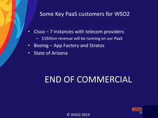 © WSO2 2014
Some Key PaaS customers for WSO2
• Cisco – 7 instances with telecom providers
– $1Billion revenue will be running on our PaaS
• Boeing – App Factory and Stratos
• State of Arizona
END OF COMMERCIAL
 
