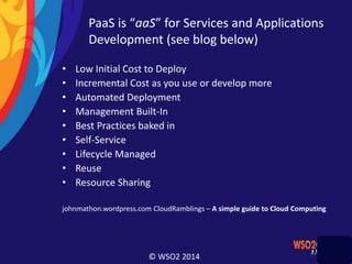 © WSO2 2014
PaaS is “aaS” for Services and Applications
Development (see blog below)
• Low Initial Cost to Deploy
• Incremental Cost as you use or develop more
• Automated Deployment
• Management Built-In
• Best Practices baked in
• Self-Service
• Lifecycle Managed
• Reuse
• Resource Sharing
johnmathon.wordpress.com CloudRamblings – A simple guide to Cloud Computing
 