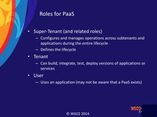 © WSO2 2014
Roles for PaaS
• Super-Tenant (and related roles)
– Configures and manages operations across subtenants and
applications during the entire lifecycle
– Defines the lifecycle
• Tenant
– Can build, integrate, test, deploy versions of applications or
services
• User
– Uses an application (may not be aware that a PaaS exists)
 