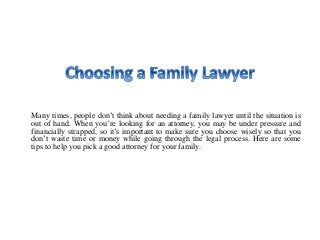 Many times, people don’t think about needing a family lawyer until the situation is
out of hand. When you’re looking for an attorney, you may be under pressure and
financially strapped, so it’s important to make sure you choose wisely so that you
don’t waste time or money while going through the legal process. Here are some
tips to help you pick a good attorney for your family.
 
