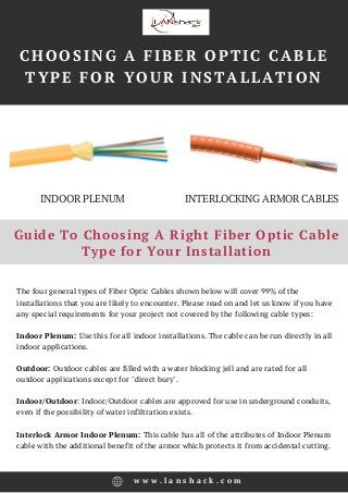 METRO BOSTON PROPERTY
MANAGEMENT | HARVEST
PROPERTIES
Guide To Choosing A Right Fiber Optic Cable
Type for Your Installation
The four general types of Fiber Optic Cables shown below will cover 99% of the
installations that you are likely to encounter. Please read on and let us know if you have
any special requirements for your project not covered by the following cable types:
Indoor Plenum: Use this for all indoor installations. The cable can be run directly in all
indoor applications.
Outdoor: Outdoor cables are filled with a water blocking jell and are rated for all
outdoor applications except for "direct bury".
Indoor/Outdoor: Indoor/Outdoor cables are approved for use in underground conduits,
even if the possibility of water infiltration exists.
Interlock Armor Indoor Plenum: This cable has all of the attributes of Indoor Plenum
cable with the additional benefit of the armor which protects it from accidental cutting.
w w w . l a n s h a c k . c o m
CHOOSING A FIBER OPTIC CABLE
TYPE FOR YOUR INSTALLATION
INDOOR PLENUM INTERLOCKING ARMOR CABLES
 