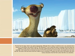 The font from Ice Age, I feel is very genre appropriate. Although silver in colour, it reminds me of a very dummed down version of a pre-historic font similar to that of ‘The Flintstones.’ to me it looks like stones or boulders that have been put together to make up the words in the title. The silver makes the font more up to date. The title is short and easy to remember which means that everybody has heard of this film and through word of mouth, most people have also seen the film. The style of the font shows that this is likely to be an animation. To support this, the covers and posters also show various characters from the film to show that this is an animation.  